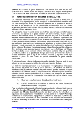 HIDROLOGÍA SUPERFICIAL
APUNTES G. B. P. M. Y J. A. R. C. 77 DE 115
Ejemplo 6.1: Estimar el gasto máximo en una cuenca, con área de 300 km2
,
localizada en la cuenca de los ríos Atoyac y Mixteco, de la Región Hidrológica Nº
7, de la cual no se tiene información hidrológica. Utilizar los métodos empíricos.
6.4 MÉTODOS HISTÓRICOS Y DIRECTOS O HIDRÁULICOS.
Los métodos históricos se complementan con los Directos o Hidráulicos y
viceversa, ya que por ejemplo, antes de aplicar un método Directo se debe reali-
zar una investigación sobre las avenidas ocurridas en el pasado en el río o
embalse y los resultados de tal investigación comúnmente son los niveles
alcanzados por las aguas, mismos que deben ser transformados a los gastos que
originaron dichos niveles en el río.
Por otra parte, no es frecuente aforar con molinete las avenidas por la hora de su
ocurrencia, su rapidez o lo poco práctico. En consecuencia, muchos gastos
máximos de avenidas deben ser estimados después del paso de la avenida, por
métodos indirectos tales como los que se basan en la rugosidad y pendiente del
cauce, en una contracción del cauce o en el vertido de un embase. Estos métodos
indirectos citados son en realidad los llamados Métodos Directos o Hidráulicos, ya
que se fundan en ecuaciones hidráulicas que relacionan el gasto con la superficie
del agua y con la geometría del cauce (Método Sección-Pendiente). La aplicación
de los métodos Directos o Hidráulicos (ya que utilizan fórmulas de Hidráulica), no
debe omitirse nunca, pues aunque no cuentan con una metodología hidrológica,
la mayoría de las veces permiten obtener información bastante útil y con garantía.
Lo anterior, debido a la posibilidad de fijar con buena precisión las alturas o
niveles alcanzados por el agua en tiempos pasados y algunas veces algo
remotos, a partir de tales datos es posible determinar el gasto máximo
instantáneo.
El cálculo del gasto máximo de la avenida por los Métodos Directos, será de gran
utilidad, al menos, para dar una idea del orden de magnitud de ésta.
Los métodos históricos consisten en la investigación y recopilación de datos sobre
las avenidas ocurridas en un río o en un embalse. En realidad, los métodos
históricos aunque permitan conocer una gran avenida que se presentó en algún
año anterior, no permiten prever la proporción de una avenida mayor a la máxima
conocida, lo cual es muy probable que se presente. Por otra parte, los métodos
históricos tienen que vencer dos grandes dificultades para poder ofrecer datos
útiles, estas son:
1ª. Carencia e insuficiencia de datos (registros históricos).
2ª. Cálculo numérico de la avenida a partir de los datos recabados,
generalmente niveles y no gastos.
Para la solución de la segunda dificultad que presentan los métodos históricos, se
utilizan los llamados: Métodos Directos o Hidráulicos, que se pueden resumir en la
aplicación del Método Sección-Pendiente, es decir calcular la velocidad con
alguna de las ecuaciones de velocidad en cauces, como la de Robert Manning y
conforme a un levantamiento topográfico de un tramo lo más recto y uniforme del
cauce, calcular su pendiente y el Área Promedio de los extremos de la huella de
la máxima avenida y de acuerdo con la ecuación de continuidad calcular el gasto
máximo.
 