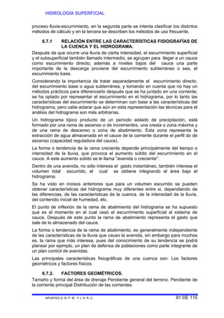 HIDROLOGÍA SUPERFICIAL
APUNTES G. B. P. M. Y J. A. R. C. 81 DE 115
proceso lluvia-escurrimiento, en la segunda parte se intenta clasificar los distintos
métodos de cálculo y en la tercera se describen los métodos de uso frecuente.
6.7.1 RELACIÓN ENTRE LAS CARACTERÍSTICAS FISIOGRAFÍAS DE
LA CUENCA Y EL HIDROGRAMA.
Después de que ocurre una lluvia de cierta intensidad, el escurrimiento superficial
y el subsuperficial también llamado intermedio, se agrupan para llegar a un cauce
como escurrimiento directo; además a niveles bajos del cauce una parte
importante de la descarga proviene del escurrimiento subterráneo o sea, el
escurrimiento base.
Considerando la importancia de tratar separadamente el escurrimiento directo,
del escurrimiento base o agua subterránea, y tomando en cuenta que no hay un
métodos prácticos para diferenciarlo después que se ha juntado en una corriente;
se ha optado por representar el escurrimiento en el hidrograma, por lo tanto las
características del escurrimiento se determinan con base a las características del
hidrograma, pero cabe aclarar que aún en esta representación las técnicas para el
análisis del hidrograma son más arbitrarías.
Un hidrograma típico producto de un período aislado de precipitación, está
formado por una rama de ascenso o de incrementos, una cresta o zona máxima y
de una rama de descenso o zona de abatimiento. Esta zona representa la
extracción de agua almacenada en el cauce de la corriente durante el perfil do de
ascenso (capacidad reguladora del cauce).
La forma o tendencia de la rama creciente depende principalmente del tiempo o
intensidad de la lluvia, que provoca el aumento súbito del escurrimiento en el
cauce. A este aumento súbito se le llama "avenida o creciente".
Dentro de una avenida, no sólo interesa el gasto instantáneo, también interesa el
volumen total escurrido, el cual se obtiene integrando el área bajo el
hidrograma.
Se ha visto en incisos anteriores que para un volumen escurrido se pueden
obtener características del hidrograma muy diferentes entre si, dependiendo de
las diferencias, de las características de la cuenca, de la intensidad de la lluvia,
del contenido inicial de humedad, etc.
El punto de inflexión de la rama de abatimiento del hidrograma se ha supuesto
que es el momento en el cual cesó el escurrimiento superficial al sistema de
cauce. Después de este punto la rama de abatimiento representa el gasto que
sale de lo almacenado del cauce.
La forma o tendencia de la rama de abatimiento, es generalmente independiente
de las características de la lluvia que causo la avenida, sin embargo para muchos
es, la rama que más interesa, pues del conocimiento de su tendencia se podrá
planear por ejemplo, un plan de defensa de poblaciones como parte integrante de
un plan control de avenidas.
Las principales características fisiográficas de una cuenca son: Los factores
geométricos y factores físicos.
6.7.2. FACTORES GEOMÉTRICOS.
Tamaño y forma del área de drenaje Pendiente general del terreno. Pendiente de
la corriente principal Distribución de las corrientes.
 