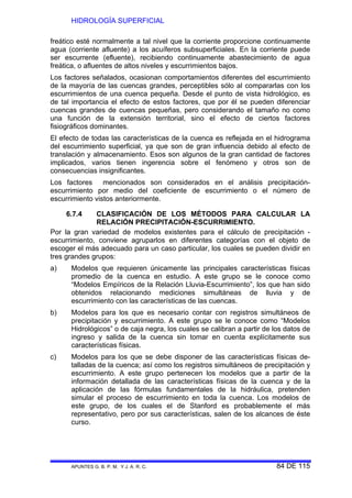 HIDROLOGÍA SUPERFICIAL
APUNTES G. B. P. M. Y J. A. R. C. 84 DE 115
freático esté normalmente a tal nivel que la corriente proporcione continuamente
agua (corriente afluente) a los acuíferos subsuperficiales. En la corriente puede
ser escurrente (efluente), recibiendo continuamente abastecimiento de agua
freática, o afluentes de altos niveles y escurrimientos bajos.
Los factores señalados, ocasionan comportamientos diferentes del escurrimiento
de la mayoría de las cuencas grandes, perceptibles sólo al compararlas con los
escurrimientos de una cuenca pequeña. Desde el punto de vista hidrológico, es
de tal importancia el efecto de estos factores, que por él se pueden diferenciar
cuencas grandes de cuencas pequeñas, pero considerando el tamaño no como
una función de la extensión territorial, sino el efecto de ciertos factores
fisiográficos dominantes.
El efecto de todas las características de la cuenca es reflejada en el hidrograma
del escurrimiento superficial, ya que son de gran influencia debido al efecto de
translación y almacenamiento. Esos son algunos de la gran cantidad de factores
implicados, varios tienen ingerencia sobre el fenómeno y otros son de
consecuencias insignificantes.
Los factores mencionados son considerados en el análisis precipitación-
escurrimiento por medio del coeficiente de escurrimiento o el número de
escurrimiento vistos anteriormente.
6.7.4 CLASIFICACIÓN DE LOS MÉTODOS PARA CALCULAR LA
RELACIÓN PRECIPITACIÓN-ESCURRIMIENTO.
Por la gran variedad de modelos existentes para el cálculo de precipitación -
escurrimiento, conviene agruparlos en diferentes categorías con el objeto de
escoger el más adecuado para un caso particular, los cuales se pueden dividir en
tres grandes grupos:
a) Modelos que requieren únicamente las principales características físicas
promedio de la cuenca en estudio. A este grupo se le conoce como
“Modelos Empíricos de la Relación Lluvia-Escurrimiento”, los que han sido
obtenidos relacionando mediciones simultáneas de lluvia y de
escurrimiento con las características de las cuencas.
b) Modelos para los que es necesario contar con registros simultáneos de
precipitación y escurrimiento. A este grupo se le conoce como “Modelos
Hidrológicos” o de caja negra, los cuales se calibran a partir de los datos de
ingreso y salida de la cuenca sin tomar en cuenta explícitamente sus
características físicas.
c) Modelos para los que se debe disponer de las características físicas de-
talladas de la cuenca; así como los registros simultáneos de precipitación y
escurrimiento. A este grupo pertenecen los modelos que a partir de la
información detallada de las características físicas de la cuenca y de la
aplicación de las fórmulas fundamentales de la hidráulica, pretenden
simular el proceso de escurrimiento en toda la cuenca. Los modelos de
este grupo, de los cuales el de Stanford es probablemente el más
representativo, pero por sus características, salen de los alcances de éste
curso.
 