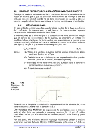 HIDROLOGÍA SUPERFICIAL
APUNTES G. B. P. M. Y J. A. R. C. 85 DE 115
6.8 MODELOS EMPÍRICOS DE LA RELACIÓN LLUVIA-ESCURRIMIENTO
Este tipo de modelos se han desarrollado con base a los datos particulares de la
región en estudio, por lo que su aplicación muchas veces se restringe a ella; sin
embargo son de utilidad cuando no se tiene información de gastos y sólo se
conocen características físicas promedio de la cuenca y registros de precipitación.
6.8.1 MÉTODO RACIONAL
En este método se incorporan las características medias de la lluvia y, a través
del coeficiente de escurrimiento y del tiempo de concentración, algunas
características de la cuenca además de su área.
El método parte de la idea de que si la duración de la lluvia efectiva es mayor
que el tiempo de concentración de la cuenca, se alcanzará un estado de
equilibrio, tal que el volumen de lluvia efectiva que se precipita en la cuenca en un
instante dado es igual al que escurre a la salida de la cuenca en el mismo instante
(ver figura 6.10); por lo que en ese instante el gasto pico será:
Qp=0.278 C i A (6.7)
Donde: Qp= Gasto a la salida de la cuenca cuando alcanza el equilibrio, gasto
máximo o de pico, en m3
/seg.
C = Coeficiente de escurrimiento, el cual se puede determinar por dos
métodos (vistos en el inciso 2.3 de estos apuntes).
i = Intensidad media de la lluvia para una duración igual al tiempo de
concentración de la cuenca, en mm/h.
A = Área de la cuenca, en km2
Para calcular el tiempo de concentración se pueden utilizar las fórmulas 6.4, si se
tiene una cuenca urbana o de lo contrario la 6.5
LIMITACIONES DEL MÉTODO. La experiencia ha demostrado que el método
racional sólo debe ser aplicado a cuencas menores de 13 km2
(5 millas
cuadradas), en las que además existe un desfase pequeño entre lluvias y gasto
máximo.
Por otra parte, The California Divition Highways recomienda utilizar el método
racional en cuencas de hasta 40.5 km2
(10,000 acres) y en la extinta U.R.S.S., se
Fig. 6.10
Concepto del
método
Racional
 