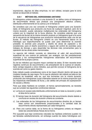 HIDROLOGÍA SUPERFICIAL
APUNTES G. B. P. M. Y J. A. R. C. 92 DE 115
expresiones, algunas de ellas empíricas, no son válidas, excepto para la zona
donde se desarrollo el método.
6.9.1 MÉTODO DEL HIDROGRAMA UNITARIO
El hidrograma unitario asociado a una duración D, se define como el hidrograma
de escurrimiento directo que produce una precipitación efectiva unitaria,
distribuida uniformemente en la cuenca y en el tiempo D.
Se considera que una vez conocido el hidrograma unitario para una duración
dada, el hidrograma que producirá una lluvia de cualquier magnitud, pero de la
misma duración, puede calcularse multiplicando las ordenadas del hidrograma
unitario por la magnitud de la lluvia efectiva. Se considera además que una
secuencia de lluvias de la misma duración produce un hidrograma igual a la suma
de la secuencia de hidrogramas que produciría individualmente cada una de las
lluvias. El método del hidrograma unitario es una herramienta básica en la
hidrología que específicamente se puede usar para determinar la avenida
probable; la avenida para proyecto y diseño de obras de captación y de
excedencias; para el diseño económico y seguro del control de avenidas; para
trabajos de drenaje y para desarrollar las técnicas más convenientes para la
operación de las obras antes mencionadas.
La esencia del método consiste en determinar el valor del escurrimiento
superficial de una cuenca en particular, por analogía, con las precipitaciones
ocurridas y los correspondientes hidrogramas observados del escurrimiento
superficial de la propia cuenca.
Es de los métodos que requiere mayor cantidad de datos. Si bien necesita tener
registros continuos de escurrimiento y de precipitación de la cuenca en estudio,
tiene ventaja respecto a otros métodos, que permite conocer el hidrograma de la
avenida así como su gasto máximo.
Este método puede considerarse como el de mayor difusión dentro del grupo de
modelos lineales de caja negra. Por lo que la utilización del método se basa en las
hipótesis de linealidad; esto es, que dos tormentas con la misma duración
producirán dos hidrogramas cuyas ordenadas estarán en la misma proporción qué
las respectivas intensidades de lluvia, y de validez del principio de superposición
de causas y efectos.
Para que estas hipótesis se cumplan, al menos aproximadamente, se necesita
que se cumplan las siguientes condiciones básicas:
a) La lluvia en exceso esta distribuida uniformemente en toda su duración y sobre
el área de la cuenca.
b) El tiempo base de duración del hidrograma del escurrimiento directo debido a
una lluvia en exceso de duración unitaria es constante.
c) Las ordenadas de los hidrogramas de escurrimientos directos de un tiempo
base común son directamente proporcionales a la cantidad total de
escurrimiento directo representado por cada hidrograma.
d) Para una cuenca dada, en la forma de su hidrograma unitario se integran
todas las características físicas de la misma.
Por supuesto que bajo condiciones naturales las hipótesis anteriores pueden no
ser llenadas satisfactoriamente, sin embargo cuando los datos hidrológicos son
 