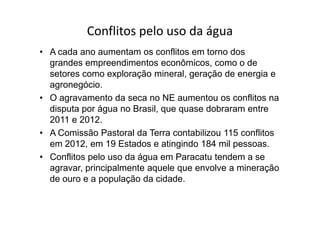 Conflitos pelo uso da água
• A cada ano aumentam os conflitos em torno dos
grandes empreendimentos econômicos, como o de
setores como exploração mineral, geração de energia e
agronegócio.
• O agravamento da seca no NE aumentou os conflitos na
disputa por água no Brasil, que quase dobraram entredisputa por água no Brasil, que quase dobraram entre
2011 e 2012.
• A Comissão Pastoral da Terra contabilizou 115 conflitos
em 2012, em 19 Estados e atingindo 184 mil pessoas.
• Conflitos pelo uso da água em Paracatu tendem a se
agravar, principalmente aquele que envolve a mineração
de ouro e a população da cidade.
 