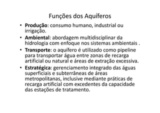 Funções dos Aquíferos
• Produção: consumo humano, industrial ou
irrigação.
• Ambiental: abordagem multidisciplinar da
hidrologia com enfoque nos sistemas ambientais .
• Transporte: o aquífero é utilizado como pipeline
para transportar água entre zonas de recargapara transportar água entre zonas de recarga
artificial ou natural e áreas de extração excessiva.
• Estratégica: gerenciamento integrado das águas
superficiais e subterrâneas de áreas
metropolitanas, inclusive mediante práticas de
recarga artificial com excedentes da capacidade
das estações de tratamento.
 