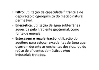 • Filtro: utilização da capacidade filtrante e de
depuração biogeoquímica do maciço natural
permeável.
• Energética: utilização da água subterrânea
aquecida pelo gradiente geotermal, como
fonte de energia.fonte de energia.
• Estocagem e regularização: utilização do
aquífero para estocar excedentes de água que
ocorrem durante as enchentes dos rios, ou do
reúso de efluentes domésticos e/ou
industriais tratados.
 