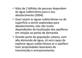• Mais de 2 bilhões de pessoas dependem
da água subterrânea para o seu
abastecimento (2004).
• Quer sejam as águas subterrâneas ou de
superfície a serem exploradas para
abastecimento, elas são muito
dependentes da localização dos aqüíferosdependentes da localização dos aqüíferos
em relação ao ponto de demanda.
• Grande parte da população urbana, com
alta demanda de água, só será capaz de
explorar águas subterrâneas se o aqüífero
tiver propriedades favoráveis de
transmissão e armazenamento.
 