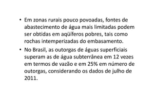 • Em zonas rurais pouco povoadas, fontes de
abastecimento de água mais limitadas podem
ser obtidas em aqüíferos pobres, tais como
rochas intemperizadas do embasamento.
• No Brasil, as outorgas de águas superficiais
superam as de água subterrânea em 12 vezessuperam as de água subterrânea em 12 vezes
em termos de vazão e em 25% em número de
outorgas, considerando os dados de julho de
2011.
 