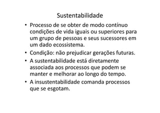 Sustentabilidade
• Processo de se obter de modo contínuo
condições de vida iguais ou superiores para
um grupo de pessoas e seus sucessores em
um dado ecossistema.
• Condição: não prejudicar gerações futuras.
• A sustentabilidade está diretamente
associada aos processos que podem se
manter e melhorar ao longo do tempo.
• A insustentabilidade comanda processos
que se esgotam.
 