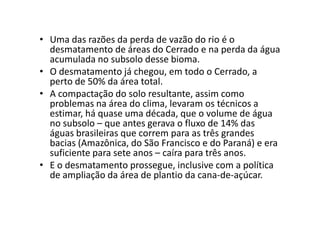• Uma das razões da perda de vazão do rio é o
desmatamento de áreas do Cerrado e na perda da água
acumulada no subsolo desse bioma.
• O desmatamento já chegou, em todo o Cerrado, a
perto de 50% da área total.
• A compactação do solo resultante, assim como
problemas na área do clima, levaram os técnicos a
estimar, há quase uma década, que o volume de águaestimar, há quase uma década, que o volume de água
no subsolo – que antes gerava o fluxo de 14% das
águas brasileiras que correm para as três grandes
bacias (Amazônica, do São Francisco e do Paraná) e era
suficiente para sete anos – caíra para três anos.
• E o desmatamento prossegue, inclusive com a política
de ampliação da área de plantio da cana-de-açúcar.
 