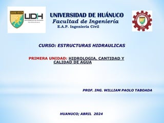 HUANUCO; ABRIL 2024
PROF. ING. WILLIAM PAOLO TABOADA
UNIVERSIDAD DE HUÁNUCO
Facultad de Ingeniería
E.A.P. Ingeniería Civil
PRIMERA UNIDAD: HIDROLOGIA, CANTIDAD Y
CALIDAD DE AGUA
CURSO: ESTRUCTURAS HIDRAULICAS
 