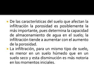  De las características del suelo que afectan la
infiltración la porosidad es posiblemente la
más importante, pues determina la capacidad
de almacenamiento de agua en el suelo; la
infiltración tiende a aumentar con el aumento
de la porosidad.
 La infiltración, para un mismo tipo de suelo,
es menor en un suelo húmedo que en un
suelo seco y esta disminución es más notoria
en los momentos iniciales.
 