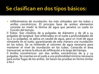  Infiltrómetros de inundación: los más utilizados son los tubos y
anillos concéntricos. El principio base de ambos elementos
consiste en medir la lámina de agua que penetra un suelo en
función del tiempo.
Tubos: Son cilindros de 9 pulgadas de diámetro y de 18 a 24
pulgadas de longitud. Son enterrados en el suelo a profundidades de
15 a 21 pulgadas, se aplica un caudal de agua, para un nivel de agua
constante en el suelo, garantizando de esta manera una inundación
en los tubos. Se va midiendo el volumen de agua necesario para
mantener el nivel de inundación en los tubos. Conocida el área
transversal, se tiene la altura de infiltración a lo largo del tiempo.
Anillos concéntricos: son dos anillos concéntricos de 9 y 14
pulgadas. Se insertan en el suelo a una profundidad mínima necesaria
para evitar fugas de los anillos. Se hacen las pruebas en forma similar
a los t
 