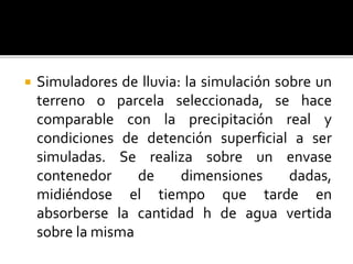  Simuladores de lluvia: la simulación sobre un
terreno o parcela seleccionada, se hace
comparable con la precipitación real y
condiciones de detención superficial a ser
simuladas. Se realiza sobre un envase
contenedor de dimensiones dadas,
midiéndose el tiempo que tarde en
absorberse la cantidad h de agua vertida
sobre la misma
 