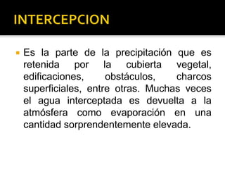  Es la parte de la precipitación que es
retenida por la cubierta vegetal,
edificaciones, obstáculos, charcos
superficiales, entre otras. Muchas veces
el agua interceptada es devuelta a la
atmósfera como evaporación en una
cantidad sorprendentemente elevada.
 