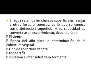  El agua retenida en charcos superficiales, zanjas
y otras fosas o cuencas, es lo que se conoce
como detención superficial y su capacidad de
convertirse en escurrimiento, dependerá de:
El viento
Época del año para la determinación de la
cobertura vegetal
Tipo de cobertura vegetal
Topografía
Duración e intensidad de la tormenta
 
