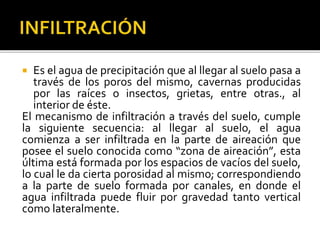  Es el agua de precipitación que al llegar al suelo pasa a
través de los poros del mismo, cavernas producidas
por las raíces o insectos, grietas, entre otras., al
interior de éste.
El mecanismo de infiltración a través del suelo, cumple
la siguiente secuencia: al llegar al suelo, el agua
comienza a ser infiltrada en la parte de aireación que
posee el suelo conocida como “zona de aireación”, esta
última está formada por los espacios de vacíos del suelo,
lo cual le da cierta porosidad al mismo; correspondiendo
a la parte de suelo formada por canales, en donde el
agua infiltrada puede fluir por gravedad tanto vertical
como lateralmente.
 
