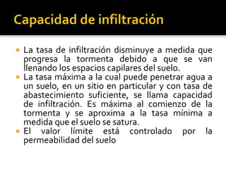  La tasa de infiltración disminuye a medida que
progresa la tormenta debido a que se van
llenando los espacios capilares del suelo.
 La tasa máxima a la cual puede penetrar agua a
un suelo, en un sitio en particular y con tasa de
abastecimiento suficiente, se llama capacidad
de infiltración. Es máxima al comienzo de la
tormenta y se aproxima a la tasa mínima a
medida que el suelo se satura.
 El valor límite está controlado por la
permeabilidad del suelo
 