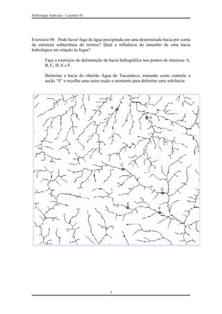Hidrologia Aplicada – Capitulo 01
Exercício 06 Pode haver fuga de água precipitada em uma determinada bacia por conta
da estrutura subterrânea do terreno? Qual a influência do tamanho de uma bacia
hidrológica em relação às fugas?
Faça o exercício de delimitação da bacia hidrográfica nos pontos de interesse A,
B, C, D, E e F.
Delimitar a bacia do ribeirão Água do Tucunduva, tomando como controle a
seção “S” e escolha uma outra seção a montante para delimitar uma sub-bacia.
3
 