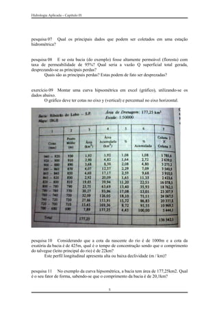 Hidrologia Aplicada – Capitulo 01
pesquisa 07 Qual os principais dados que podem ser coletados em uma estação
hidrométrica?
pesquisa 08 E se esta bacia (do exemplo) fosse altamente permeável (floresta) com
taxa de permeabilidade de 95%? Qual seria a vazão Q superficial total gerada,
desprezando-se as principais perdas?
Quais são as principais perdas? Estas podem de fato ser desprezadas?
exercício 09 Montar uma curva hipsométrica em excel (gráfico), utilizando-se os
dados abaixo.
O gráfico deve ter cotas no eixo y (vertical) e percentual no eixo horizontal.
pesquisa 10 Considerando que a cota da nascente do rio é de 1000m e a cota da
exutória da bacia é de 425m, qual é o tempo de concentração sendo que o comprimento
do talvegue (leito principal do rio) é de 22km?
Este perfil longitudinal apresenta alta ou baixa declividade (m / km)?
pesquisa 11 No exemplo da curva hipsométrica, a bacia tem área de 177,25km2. Qual
é o seu fator de forma, sabendo-se que o comprimento da bacia é de 20,1km?
5
 