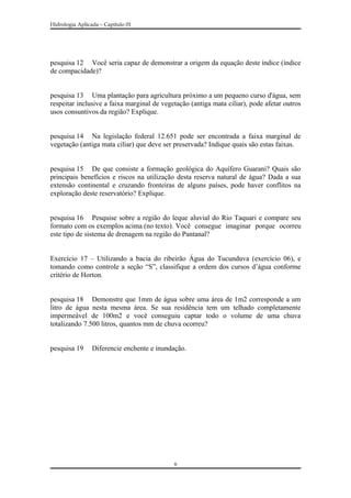 Hidrologia Aplicada – Capitulo 01
pesquisa 12 Você seria capaz de demonstrar a origem da equação deste índice (índice
de compacidade)?
pesquisa 13 Uma plantação para agricultura próximo a um pequeno curso d'água, sem
respeitar inclusive a faixa marginal de vegetação (antiga mata ciliar), pode afetar outros
usos consuntivos da região? Explique.
pesquisa 14 Na legislação federal 12.651 pode ser encontrada a faixa marginal de
vegetação (antiga mata ciliar) que deve ser preservada? Indique quais são estas faixas.
pesquisa 15 De que consiste a formação geológica do Aquífero Guarani? Quais são
principais benefícios e riscos na utilização desta reserva natural de água? Dada a sua
extensão continental e cruzando fronteiras de alguns países, pode haver conflitos na
exploração deste reservatório? Explique.
pesquisa 16 Pesquise sobre a região do leque aluvial do Rio Taquari e compare seu
formato com os exemplos acima (no texto). Você consegue imaginar porque ocorreu
este tipo de sistema de drenagem na região do Pantanal?
Exercício 17 – Utilizando a bacia do ribeirão Água do Tucunduva (exercício 06), e
tomando como controle a seção “S”, classifique a ordem dos cursos d’água conforme
critério de Horton.
pesquisa 18 Demonstre que 1mm de água sobre uma área de 1m2 corresponde a um
litro de água nesta mesma área. Se sua residência tem um telhado completamente
impermeável de 100m2 e você conseguiu captar todo o volume de uma chuva
totalizando 7.500 litros, quantos mm de chuva ocorreu?
pesquisa 19 Diferencie enchente e inundação.
6
 