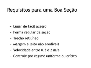 Requisitos para uma Boa Seção
− Lugar de fácil acesso
− Forma regular da seção
− Trecho retilíneo
− Margem e leito não erodíveis
− Velocidade entre 0.2 e 2 m/s
− Controle por regime uniforme ou crítico
 