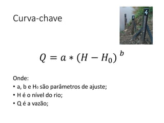 Curva-chave
Onde:
• a, b e H0 são parâmetros de ajuste;
• H é o nível do rio;
• Q é a vazão;
𝑄 = 𝑎 ∗ (𝐻 − 𝐻0) 𝑏
 