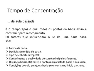 Tempo de Concentração
... da aula passada
 Forma da bacia.
 Declividade média da bacia.
 Tipo de cobertura vegetal.
 Comprimento e declividade do curso principal e afluentes.
 Distância horizontal entre o ponto mais afastado bacia e sua saída.
 Condições do solo em que a bacia se encontra no inicio da chuva.
é o tempo após o qual todos os pontos da bacia estão a
contribuir para o escoamento.
Os fatores que influenciam o Tc de uma dada bacia
são:
 