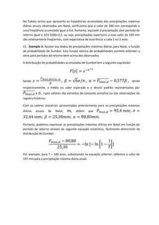 Na Tabela acima que apresenta as freqüências acumuladas das precipitações máximas
diárias anuais observadas em Natal, verificamos que o valor de 100 mm corresponde a
uma freqüência acumulada igual a 0,6. Portanto, equivale à precipitação com período de
retorno igual a 1/(1-0,60)=2,5, ou seja, precipitações superiores a esse valor de 100 mm
são relativamente freqüentes, com expectativa de ocorrência a cada 2 ou 3 anos.
11. Exemplo 3. Ajustar aos dados de precipitações máximas diárias para Natal, a função
de probabilidade de Gumbel. Esta função teórica de probabilidades permite estender a
série para períodos de retorno bem acima dos observados.
A distribuição de probabilidades acumuladas de Gumbel tem a seguinte expressão:

,

Sendo

,

,

sendo

respectivamente, a média ou valor esperado e o desvio padrão representados por
e

,

cujos valores são extraídos do conjunto amostral ou das observações do

registro histórico.
Com os valores amostrais apresentados anteriormente para as precipitações máximas
diárias

anuais

de

Natal,

RN,

obtém

que

Portanto, podemos expressar as precipitações máximas diárias em Natal em função do
período de retorno através da seguinte equação estatística, facilmente decorrente da
distribuição de Gumbel:

Por exemplo, para T = 100 anos, substituindo na equação anterior, obtemos o valor de
197 mm para a precipitação máxima diária anual.

 