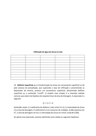 Infiltração de água de chuva no solo

14. Deflúvio Superficial, q. A transformação da chuva em escoamento superficial se dá
pelo excesso de precipitação, que superando a taxa de infiltração e preenchendo as
depressões do terreno, provoca um escoamento superficial, denominado deflúvio
superficial ou o conhecido “runoff”. O modelo mais simples é o chamado método
racional, que advem da hipótese de resposta linear da área de drenagem. A expressão é a
seguinte:

Sendo Q a vazão, C o coeficiente de deflúvio ( valor entre 0 e 1); i a intensidade de chuva
e A a área de drenagem. O coeficiente k é um conversor de unidades. Se Q é expresso em
m3, a área de drenagem em ha e a intensidade de chuva em mm/h, então k=1/360.
Ao aplicar essa expressão, estamos admitindo como válidas as seguintes hipóteses:

 
