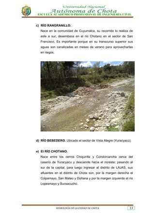 ESCUELA ACADÉMICO PROFESIONAL DE INGENIERÍA CIVIL
HIDROLOGÍA DE LA CIUDAD DE CHOTA 13
c) RÍO RANGRANILLO.
Nace en la comunidad de Cuyumalca, su recorrido lo realiza de
este a sur; desemboca en el río Chotano en el sector de San
Francisco, Es importante porque en su transcurso superior sus
aguas son canalizadas en meses de verano para aprovecharlas
en riegos.
d) RÍO BEBEDERO. Ubicado el sector de Vista Alegre (Yuracyacú).
e) El RÍO CHOTANO.
Nace entre los cerros Chiquirilla y Condorcancha cerca del
caserío de Yuracyacu y desciende hacia el noreste; pasando al
sur de la capital, para luego ingresar al distrito de LAJAS, sus
afluentes en el distrito de Chota son, por la margen derecha el
Colpamayo, San Mateo y Doñana y por la margen izquierda el río
Lopesmayo y Sucsacucho.
 