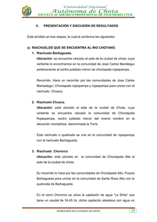 ESCUELA ACADÉMICO PROFESIONAL DE INGENIERÍA CIVIL
HIDROLOGÍA DE LA CIUDAD DE CHOTA 17
V. PRESENTACIÓN Y DISCUSIÓN DE RESULTADOS
Está dividido en tres etapas, la cual la conforma las siguientes:
a) RIACHUELOS QUE SE ENCUENTRA AL RIO CHOTANO.
1. Riachuelo Barbagueda.
Ubicación: se encuentra ubicado al este de la ciudad de chota, cuya
vertiente lo encontramos en la comunidad de José Carlos Mariátegui
perteneciente al centro poblado menor de choctapata rojaspampa.
Recorrido: Hace un recorrido por las comunidades de Jose Carlos
Mariaategui, Choctapata rojaspampa y rojaspampa para unirse con el
riachuelo Chueca.
2. Riachuelo Chueca.
Ubicación: está ubicado al este de la ciudad de Chota, cuya
vertiente se encuentra ubicado la comunidad de Choctapata
Rojaspampa, centro poblado menor del mismo nombre en la
elevación montañosa denominada la Torre.
Este riachuelo o quebrada se une en la comunidad de rojaspampa
con el riachuelo Barbagueda.
3. Riachuelo Chororco
Ubicación: está ubicado en la comunidad de Choctapata Alto al
este de la ciudad de chota.
Su recorrido lo hace por las comunidades de Choctapata Alto, Puquio
Barbagueda para unirse en la comunidad de Santa Rosa Alto con la
quebrada de Barbagueda.
En el cerro Chororco se ubica la captación de agua “La Shita” que
tiene un caudal de 34.45 l/s, dicha captación abastece con agua no
 