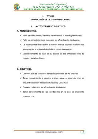 ESCUELA ACADÉMICO PROFESIONAL DE INGENIERÍA CIVIL
HIDROLOGÍA DE LA CIUDAD DE CHOTA 3
I. TITULO:
“HIDROLOGÍA DE LA CIUDAD DE CHOTA”
II. ANTECEDENTES Y OBJETIVOS
A. ANTECEDENTES.
 Falta de conocimiento de cómo se encuentra la Hidrología de Chota
 Falto de conocimiento de culés son los afluentes del rio chotano.
 La incomodidad de no saber a cuantos metros sobre el nivel del mar
se encuentra la unión del rio chotano con el rio doniana.
 Desconocimiento de cuál es su caudal de los principales ríos de
nuestra ciudad de Chota.
B. OBJETIVOS.
 Conocer cuál es su caudal de los ríos afluentes del rio chotano.
 Tener conocimiento a cuantos metros sobre el nivel del mar se
encuentra la unión de los ríos Chotano y Doña Ana.
 Conocer cuáles son los afluentes del rio chotano.
 Tener conocimiento de las condiciones en la que se encuentra
nuestros ríos.
 