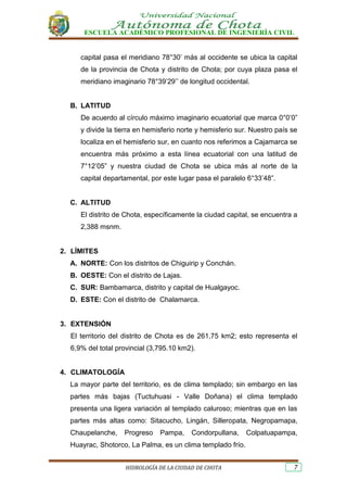 ESCUELA ACADÉMICO PROFESIONAL DE INGENIERÍA CIVIL
HIDROLOGÍA DE LA CIUDAD DE CHOTA 7
capital pasa el meridiano 78°30’ más al occidente se ubica la capital
de la provincia de Chota y distrito de Chota; por cuya plaza pasa el
meridiano imaginario 78°39’29’’ de longitud occidental.
B. LATITUD
De acuerdo al círculo máximo imaginario ecuatorial que marca 0°0’0”
y divide la tierra en hemisferio norte y hemisferio sur. Nuestro país se
localiza en el hemisferio sur, en cuanto nos referimos a Cajamarca se
encuentra más próximo a esta línea ecuatorial con una latitud de
7°12’05” y nuestra ciudad de Chota se ubica más al norte de la
capital departamental, por este lugar pasa el paralelo 6°33’48”.
C. ALTITUD
El distrito de Chota, específicamente la ciudad capital, se encuentra a
2,388 msnm.
2. LÍMITES
A. NORTE: Con los distritos de Chiguirip y Conchán.
B. OESTE: Con el distrito de Lajas.
C. SUR: Bambamarca, distrito y capital de Hualgayoc.
D. ESTE: Con el distrito de Chalamarca.
3. EXTENSIÓN
El territorio del distrito de Chota es de 261,75 km2; esto representa el
6,9% del total provincial (3,795.10 km2).
4. CLIMATOLOGÍA
La mayor parte del territorio, es de clima templado; sin embargo en las
partes más bajas (Tuctuhuasi - Valle Doñana) el clima templado
presenta una ligera variación al templado caluroso; mientras que en las
partes más altas como: Sitacucho, Lingán, Silleropata, Negropamapa,
Chaupelanche, Progreso Pampa, Condorpullana, Colpatuapampa,
Huayrac, Shotorco, La Palma, es un clima templado frío.
 