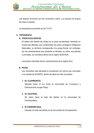 ESCUELA ACADÉMICO PROFESIONAL DE INGENIERÍA CIVIL
HIDROLOGÍA DE LA CIUDAD DE CHOTA 8
Las épocas de lluvias son de noviembre a abril, y su épocas de sequía
de mayo a octubre.
La temperatura promedio es de 17.8°C.
5. TOPOGRAFÍA
A. PISOS ECOLÓGICOS
El relieve del Distrito de Chota es un poco accidentado, teniendo en
cuenta las altitudes que comprenden los pisos ecológicos (Regiones
Naturales), su territorio corresponde a la yunga fluvial, sin embargo,
por las características que presenta su floresta, su clima, sus plantas
y animales, se considera dentro de la región QUICHUA.
Las partes más altas tienen características de la región Suni.
B. PICOS
Las montañas más elevadas lo constituyen los cerros que circundan
a la meseta de ACUNTA, dentro de ellos los más conocidos:
1. EL CLARINORCO.
Ubicado hacia el sur entre la comunidad de Yuracyacu y
Cabracancha (Lingan Pata).
2. EL HUAYRAC.
Se ubica hacia el este del distrito en la comunidad de
Condorpullana.
3. El CONDORCAGA.
Ubicado al norte del distrito en la comunidad de Chuyabamba.
 