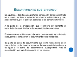 ESCURRIMIENTO SUBTERRÁNEO
Es aquél que, debido a una profunda percolación del agua infiltrada
en el suelo, se lleva a cabo en los mantos subterráneos y que,
posteriormente, por lo general, descarga a las corrientes fluviales.
A la parte de la precipitación que contribuye directamente al
escurrimiento superficial se le llama precipitación en exceso.
El escurrimiento subterráneo y la parte retardada del escurrimiento
subsuperficial constituyen el escurrimiento base de los ríos.
La parte de agua de escurrimiento que entra rápidamente en el
cauce de las corrientes es a lo que se llama escurrimiento directo y
es igual a la suma del escurrimiento subsuperficial más la
precipitación que cae directamente en los cauces.
 