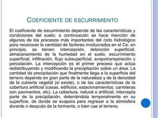 COEFICIENTE DE ESCURRIMIENTO
El coeficiente de escurrimiento depende de las características y
condiciones del suelo; a continuación se hace mención de
algunos de los procesos más importantes del ciclo hidrológico
para reconocer la cantidad de factores involucrados en el Ce; en
principio, se tienen: intercepción, detención superficial,
almacenamiento de la humedad en el suelo, escurrimiento
superficial, infiltración, flujo subsuperficial, evapotranspiración y
percolación. La intercepción es el primer proceso que actúa
redistribuyendo y modificando la precipitación sobre un área. La
cantidad de precipitación que finalmente llega a la superficie del
terreno depende en gran parte de la naturaleza y de la densidad
de la cubierta vegetal (si existe), o de las características de la
cobertura artificial (casas, edificios, estacionamientos, carreteras
con pavimentos, etc). La cobertura, natural o artificial, intercepta
parte de la precipitación, deteniéndola temporalmente en su
superficie, de donde se evapora para regresar a la atmósfera
durante o después de la tormenta, o bien cae al terreno.
 