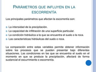 PARÁMETROS QUE INFLUYEN EN LA
ESCORRENTÍA
Los principales parámetros que afectan la escorrentía son:
 La intensidad de la precipitación.
 La capacidad de infiltración de una superficie particular.
 La condición hidráulica a la que se encuentra el suelo o la roca.
 Las características hidráulicas del suelo o roca.
La comparación entre estas variables permite obtener información
sobre los procesos que se pueden presentar bajo diferentes
situaciones. Las condiciones en las que se encuentra el suelo en el
momento en que se produce la precipitación, afectará de forma
sustancial el escurrimiento o escorrentía.
 