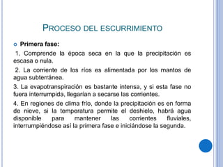 PROCESO DEL ESCURRIMIENTO
 Primera fase:
1. Comprende la época seca en la que la precipitación es
escasa o nula.
2. La corriente de los ríos es alimentada por los mantos de
agua subterránea.
3. La evapotranspiración es bastante intensa, y si esta fase no
fuera interrumpida, llegarían a secarse las corrientes.
4. En regiones de clima frío, donde la precipitación es en forma
de nieve, si la temperatura permite el deshielo, habrá agua
disponible para mantener las corrientes fluviales,
interrumpiéndose así la primera fase e iniciándose la segunda.
 