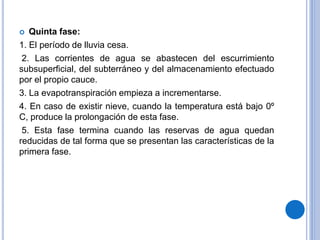  Quinta fase:
1. El período de lluvia cesa.
2. Las corrientes de agua se abastecen del escurrimiento
subsuperficial, del subterráneo y del almacenamiento efectuado
por el propio cauce.
3. La evapotranspiración empieza a incrementarse.
4. En caso de existir nieve, cuando la temperatura está bajo 0º
C, produce la prolongación de esta fase.
5. Esta fase termina cuando las reservas de agua quedan
reducidas de tal forma que se presentan las características de la
primera fase.
 
