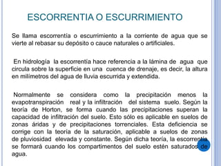 ESCORRENTIA O ESCURRIMIENTO
Se llama escorrentía o escurrimiento a la corriente de agua que se
vierte al rebasar su depósito o cauce naturales o artificiales.
En hidrología la escorrentía hace referencia a la lámina de agua que
circula sobre la superficie en una cuenca de drenaje, es decir, la altura
en milímetros del agua de lluvia escurrida y extendida.
Normalmente se considera como la precipitación menos la
evapotranspiración real y la infiltración del sistema suelo. Según la
teoría de Horton, se forma cuando las precipitaciones superan la
capacidad de infiltración del suelo. Esto sólo es aplicable en suelos de
zonas áridas y de precipitaciones torrenciales. Esta deficiencia se
corrige con la teoría de la saturación, aplicable a suelos de zonas
de pluviosidad elevada y constante. Según dicha teoría, la escorrentía
se formará cuando los compartimentos del suelo estén saturados de
agua.
 