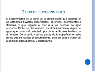 TIPOS DE ESCURRIMIENTO
El escurrimiento es la parte de la precipitación que aparece en
las corrientes fluviales superficiales, perennes, intermitentes o
efímeras, y que regresa al mar o a los cuerpos de agua
interiores. Dicho de otra manera, es el deslizamiento virgen del
agua, que no ha sido afectado por obras artificiales hechas por
el hombre. De acuerdo con las partes de la superficie terrestre
en las que se realiza el escurrimiento, éste se puede dividir en:
superficial, subsuperficial y subterráneo
 