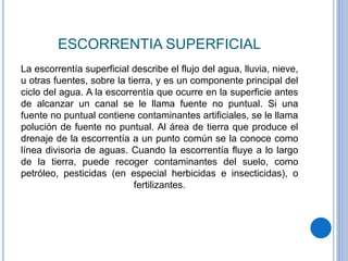 ESCORRENTIA SUPERFICIAL
La escorrentía superficial describe el flujo del agua, lluvia, nieve,
u otras fuentes, sobre la tierra, y es un componente principal del
ciclo del agua. A la escorrentía que ocurre en la superficie antes
de alcanzar un canal se le llama fuente no puntual. Si una
fuente no puntual contiene contaminantes artificiales, se le llama
polución de fuente no puntual. Al área de tierra que produce el
drenaje de la escorrentía a un punto común se la conoce como
línea divisoria de aguas. Cuando la escorrentía fluye a lo largo
de la tierra, puede recoger contaminantes del suelo, como
petróleo, pesticidas (en especial herbicidas e insecticidas), o
fertilizantes.
 