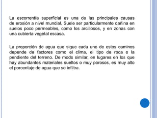 La escorrentía superficial es una de las principales causas
de erosión a nivel mundial. Suele ser particularmente dañina en
suelos poco permeables, como los arcillosos, y en zonas con
una cubierta vegetal escasa.
La proporción de agua que sigue cada uno de estos caminos
depende de factores como el clima, el tipo de roca o la
pendiente del terreno. De modo similar, en lugares en los que
hay abundantes materiales sueltos o muy porosos, es muy alto
el porcentaje de agua que se infiltra.
 