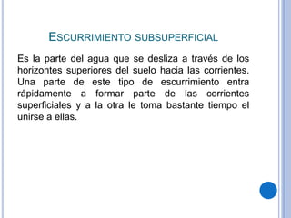 ESCURRIMIENTO SUBSUPERFICIAL
Es la parte del agua que se desliza a través de los
horizontes superiores del suelo hacia las corrientes.
Una parte de este tipo de escurrimiento entra
rápidamente a formar parte de las corrientes
superficiales y a la otra le toma bastante tiempo el
unirse a ellas.
 