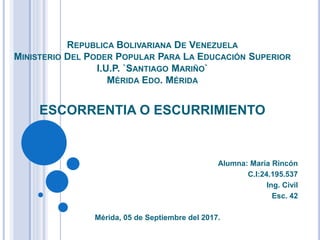 REPUBLICA BOLIVARIANA DE VENEZUELA
MINISTERIO DEL PODER POPULAR PARA LA EDUCACIÓN SUPERIOR
I.U.P. `SANTIAGO MARIÑO`
MÉRIDA EDO. MÉRIDA
ESCORRENTIA O ESCURRIMIENTO
Alumna: María Rincón
C.I:24.195.537
Ing. Civil
Esc. 42
Mérida, 05 de Septiembre del 2017.
 