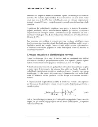 I N T R O D U Z I N D O H I D R O L O G I A 
Probabilidades empíricas podem ser estimadas a partir da observação das variáveis 
aleatórias. Por exemplo, a probabilidade de que uma moeda caia com a face “cara” 
virada para cima é de 50%. Esta probabilidade pode ser estimada empiricamente 
lançando a moeda 100 vezes e contando quantas vezes cada uma das faces fica voltada 
para cima. 
O problema das probabilidades empíricas é que quando o tamanho da amostra é 
pequeno, a estimativa tende a ser muito incerta. Suponha, por exemplo, que apenas 6 
lançamentos sejam feitos para estimar a probabilidade de que uma moeda caia com a 
face “cara” voltada para cima. É possível que seja estimada uma probabilidade muito 
diferente de 50%. 
Para contornar este problema é comum supor que os dados hidrológicos sejam 
aleatórios e que sigam uma determinada distribuição de probabilidade analítica, como a 
distribuição normal, por exemplo. Esta metodologia analítica permite explorar melhor 
as amostras relativamente pequenas de dados hidrológicos, como se descreve na 
seqüência deste capítulo. 
Chuvas anuais e a distribuição normal 
O total de chuva que cai ao longo de um ano pode ser considerado uma variável 
aleatória com distribuição aproximadamente normal. Esta suposição permite explorar 
melhor amostras relativamente pequenas, com apenas 20 anos, por exemplo. 
A distribuição normal é descrita em qualquer livro introdutório de estatística e se aplica 
a muitos tipos de informações da natureza. Um gráfico da função densidade de 
probabilidade da distribuição normal tem uma forma de sino e é simétrica com relação 
à média, que é o valor central. A forma em sino indica que existe uma probabilidade 
maior de ocorrerem valores próximos à média do que nos extremos mínimo e 
máximo. 
A função densidade de probabilidade (PDF) da distribuição normal é uma expressão 
que depende de dois parâmetros: a média e o desvio padrão da população, conforme a 
equação seguinte: 
18 3 
( ) 
 
  
 
 
  
 
 
  
 
 − 
  
 
1 
× − × 
× × 
= 
2 
2 
exp 
2 
1 
μ 
x 
x 
x 
x 
x 
f x 
s 
p s 
(14.2) 
onde μx é a média da população e sx é o desvio padrão da população. Para o caso mais 
simples, em que a média da população é zero e o desvio padrão igual a 1, a expressão 
acima fica simplifcada: 
 
