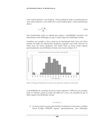 I N T R O D U Z I N D O H I D R O L O G I A 
Uma variável aleatória x com média μx e desvio padrão sx pode ser transformada em 
uma variável aleatória z, com média zero e desvio padrão igual a 1 pela transformação 
abaixo: 
= (14.4) 
18 5 
− μ 
x x 
x 
z 
s 
Esta transformação pode ser utilizada para estimar a probabilidade associada a um 
determinado evento hidrológico em que a variável segue uma distribuição normal. 
Considere, por exemplo, a chuva anual em um determinado local. Anos com chuva 
próxima da média são relativamente freqüentes, enquanto anos muito chuvosos ou 
muito secos são menos freqüentes. Em muitos locais as chuvas anuais seguem, 
aproximadamente uma distribuição normal, como mostra a Figura 14. 9. 
Figura 14. 9: Histograma de freqüências de chuvas anuais no posto pluviométrico localizado em Lamounier, MG. 
A probabilidade de ocorrência de chuvas anuais superiores a 2000 mm, por exemplo, 
pode ser estimada a partir da análise dos dados de n anos, e da suposição de que os 
dados seguem uma distribuição normal. 
E X EMP LOS 
3) As chuvas anuais no posto pluviométrico localizado em Lamounier, em Minas 
Gerais (Código 02045005) seguem, aproximadamente, uma distribuição 
 