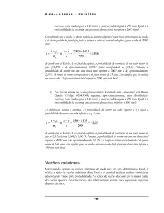 W . C O L L I S C H O N N – I P H - U F R G S 
normal, com média igual a 1433 mm e desvio padrão igual a 299 mm. Qual é a 
probabilidade de ocorrer um ano com chuva total superior a 2000 mm? 
Considerando que a média e o desvio padrão da amostra disponível sejam boas aproximações da média 
e do desvio padrão da população, pode se estimar o valor da variável reduzida z para o valor de 2000 
mm: 
1,896 
18 6 
2000 1433 
299 
= 
− 
= 
− 
μ 
x x x 
@ 
− 
= 
s 
z 
x 
x 
s 
de acordo com a Tabela A, no final do capítulo, a probabilidade de ocorrência de um valor maior do 
que z=1,896 é de aproximadamente 0,0287 (valor correspondente a z=1,9). Portanto, a 
probabilidade de ocorrer um ano com chuva total superior a 2000 mm é de, aproximadamente, 
2,87%. O tempo de retorno correspondente é de pouco menos de 35 anos. Isto significa que, em média, 
um ano a cada 35 apresenta chuva total superior a 2000 mm neste local. 
4) As chuvas anuais no posto pluviométrico localizado em Lamounier, em Minas 
Gerais (Código 02045005) seguem, aproximadamente, uma distribuição 
normal, com média igual a 1433 mm e desvio padrão igual a 299 mm. Qual é a 
probabilidade de ocorrer um ano com chuva total inferior a 550 mm? 
A distribuição normal é simétrica. A probabilidade de ocorrer um valor superior a z é igual à 
probabilidade de ocorrer um valor inferior a –z. Assim, 
2,95 
550 1433 
299 
= − 
− 
= 
− 
μ 
x x x 
@ 
− 
= 
s 
z 
x 
x 
s 
de acordo com a Tabela A, no final do capítulo, a probabilidade de ocorrência de um valor maior do 
que z=2,95está entre 0,0012 e 0,0019. Portanto, a probabilidade de ocorrer um ano com chuva total 
superior a 2000 mm é de, aproximadamente, 0,15%. O tempo de retorno correspondente é de pouco 
menos de 666 anos. Isto significa que, em média, um ano a cada 666 apresenta chuva total inferior a 
550 mm neste local. 
Vazões máximas 
Selecionando apenas as vazões máximas de cada ano em um determinado local, é 
obtida a série de vazões máximas deste local e é possível realizar análises estatísticas 
relacionando vazão com probabilidade. As séries de vazões disponíveis na maior parte 
dos locais (postos fluviométricos) são relativamente curtas, não superando algumas 
dezenas de anos. 
 