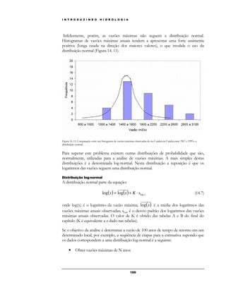 I N T R O D U Z I N D O H I D R O L O G I A 
Infelizmente, porém, as vazões máximas não seguem a distribuição normal. 
Histogramas de vazões máximas anuais tendem a apresentar uma forte assimetria 
positiva (longa cauda na direção dos maiores valores), o que invalida o uso da 
distribuição normal (Figura 14. 11). 
Figura 14. 11: Comparação entre um histograma de vazões máximas observadas do rio Cuiabá em Cuiabá entre 1967 e 1999 e a 
distribuição normal. 
Para superar este problema existem outras distribuições de probabilidade que são, 
normalmente, utilizadas para a análise de vazões máximas. A mais simples destas 
distribuições é a denominada log-normal. Nesta distribuição a suposição é que os 
logaritmos das vazões seguem uma distribuição normal. 
18 9 
Distribuição log-normal 
A distribuição normal parte da equação: 
( ) ( ) x x x K slog log = log + × (14.7) 
onde log(x) é o logaritmo da vazão máxima; log(x) é a média dos logaritmos das 
vazões máximas anuais observadas; slogx é o desvio padrão dos logaritmos das vazões 
máximas anuais observadas. O valor de K é obtido das tabelas A e B do final do 
capítulo (K é equivalente a z dado nas tabelas). 
Se o objetivo da análise é determinar a vazão de 100 anos de tempo de retorno em um 
determinado local, por exemplo, a seqüência de etapas para a estimativa supondo que 
os dados correspondem a uma distribuição log-normal é a seguinte: 
• Obter vazões máximas de N anos 
 