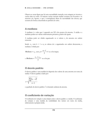 W . C O L L I S C H O N N – I P H - U F R G S 
Observa-se nesta figura que há uma sazonalidade marcada, com estiagem no inverno e 
vazões altas no verão. As maiores vazões mensais médias ocorrem em Fevereiro e as 
menores em Agosto, o que é conseqüência direta da sazonalidade das chuvas, que 
ocorrem de forma concentrada no período de verão. 
A mediana 
A mediana é o valor que é superado em 50% dos pontos da amostra. A média e a 
mediana podem ter valores relativamente próximos, porém não iguais. 
A mediana pode ser obtida organizando os n valores xi da amostra em ordem 
crescente. 
Sendo k x com k = 1 a n, os valores de x organizados em ordem decrescente, a 
mediana é obtida por: 
17 2 
p Mediana = x com 1 
2 
1 
+ 
− 
= 
n 
p se n for ímpar; 
e 
+1 + 
= p p x x 
Mediana se n for par. 
2 
O desvio padrão 
O desvio padrão é uma medida de dispersão dos valores de uma amostra em torno da 
média. O desvio padrão é dado por: 
( x − 
x 
) 
1 
1 
2 
− 
= 
Σ 
= 
n 
s 
n 
i 
i 
o quadrado do desvio padrão s2 é chamada variância da amostra. 
O coeficiente de variação 
O coeficiente de variação é uma relação entre o desvio padrão e a média. O coeficiente 
de variação é uma medida da variabilidade dos valores em torno da média, 
relativamente à própria média. 
 