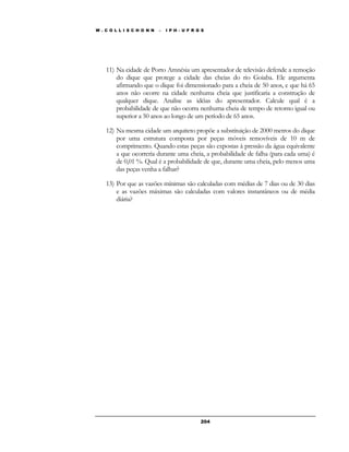 W . C O L L I S C H O N N – I P H - U F R G S 
11) Na cidade de Porto Amnésia um apresentador de televisão defende a remoção 
do dique que protege a cidade das cheias do rio Goiaba. Ele argumenta 
afirmando que o dique foi dimensionado para a cheia de 50 anos, e que há 65 
anos não ocorre na cidade nenhuma cheia que justificaria a construção de 
qualquer dique. Analise as idéias do apresentador. Calcule qual é a 
probabilidade de que não ocorra nenhuma cheia de tempo de retorno igual ou 
superior a 50 anos ao longo de um período de 65 anos. 
12) Na mesma cidade um arquiteto propõe a substituição de 2000 metros do dique 
por uma estrutura composta por peças móveis removíveis de 10 m de 
comprimento. Quando estas peças são expostas à pressão da água equivalente 
a que ocorreria durante uma cheia, a probabilidade de falha (para cada uma) é 
de 0,01 %. Qual é a probabilidade de que, durante uma cheia, pelo menos uma 
das peças venha a falhar? 
13) Por que as vazões mínimas são calculadas com médias de 7 dias ou de 30 dias 
e as vazões máximas são calculadas com valores instantâneos ou de média 
diária? 
20 4 
